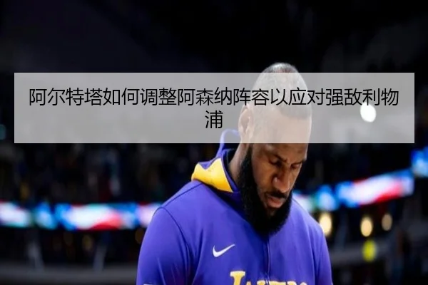 阿尔特塔如何调整阿森纳阵容以应对强敌利物浦